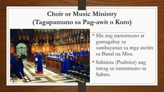Choir or Music Ministry
(Tagapamuno sa Pag-awit o Koro)
• Sila ang namumuno at
gumagabay sa
sambayanan sa mga awitin
sa Banal na Misa.
• Salmista (Psalmist) ang
tawag sa namumuno sa
Salmo.
 