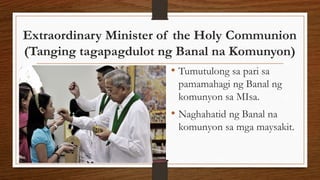 Extraordinary Minister of the Holy Communion
(Tanging tagapagdulot ng Banal na Komunyon)
• Tumutulong sa pari sa
pamamahagi ng Banal ng
komunyon sa MIsa.
• Naghahatid ng Banal na
komunyon sa mga maysakit.
 