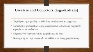 Greeters and Collectors (taga-Kolekta)
• Nagtitipon ng mga alay na salapi ng sambayanan sa pag-aalay.
• Bumabati at gumagabay sa mga nagsisimba sa kanilang pagpasok
at paglabas sa simbahan.
• Nagsasaayos sa prusisyon sa paghahanda sa alay
• Gumagabay sa mga dumadalo at nakikiisa sa ibang pagdiriwang.
 