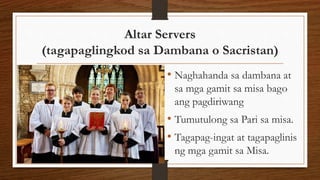 Altar Servers
(tagapaglingkod sa Dambana o Sacristan)
• Naghahanda sa dambana at
sa mga gamit sa misa bago
ang pagdiriwang
• Tumutulong sa Pari sa misa.
• Tagapag-ingat at tagapaglinis
ng mga gamit sa Misa.
 