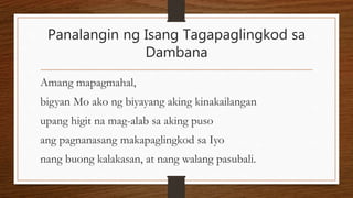 Panalangin ng Isang Tagapaglingkod sa
Dambana
Amang mapagmahal,
bigyan Mo ako ng biyayang aking kinakailangan
upang higit na mag-alab sa aking puso
ang pagnanasang makapaglingkod sa Iyo
nang buong kalakasan, at nang walang pasubali.
 
