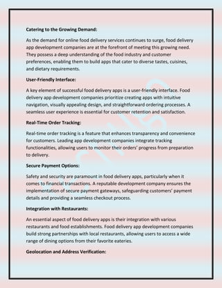 Catering to the Growing Demand:
As the demand for online food delivery services continues to surge, food delivery
app development companies are at the forefront of meeting this growing need.
They possess a deep understanding of the food industry and customer
preferences, enabling them to build apps that cater to diverse tastes, cuisines,
and dietary requirements.
User-Friendly Interface:
A key element of successful food delivery apps is a user-friendly interface. Food
delivery app development companies prioritize creating apps with intuitive
navigation, visually appealing design, and straightforward ordering processes. A
seamless user experience is essential for customer retention and satisfaction.
Real-Time Order Tracking:
Real-time order tracking is a feature that enhances transparency and convenience
for customers. Leading app development companies integrate tracking
functionalities, allowing users to monitor their orders’ progress from preparation
to delivery.
Secure Payment Options:
Safety and security are paramount in food delivery apps, particularly when it
comes to financial transactions. A reputable development company ensures the
implementation of secure payment gateways, safeguarding customers’ payment
details and providing a seamless checkout process.
Integration with Restaurants:
An essential aspect of food delivery apps is their integration with various
restaurants and food establishments. Food delivery app development companies
build strong partnerships with local restaurants, allowing users to access a wide
range of dining options from their favorite eateries.
Geolocation and Address Verification:
 
