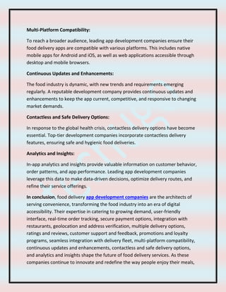 Multi-Platform Compatibility:
To reach a broader audience, leading app development companies ensure their
food delivery apps are compatible with various platforms. This includes native
mobile apps for Android and iOS, as well as web applications accessible through
desktop and mobile browsers.
Continuous Updates and Enhancements:
The food industry is dynamic, with new trends and requirements emerging
regularly. A reputable development company provides continuous updates and
enhancements to keep the app current, competitive, and responsive to changing
market demands.
Contactless and Safe Delivery Options:
In response to the global health crisis, contactless delivery options have become
essential. Top-tier development companies incorporate contactless delivery
features, ensuring safe and hygienic food deliveries.
Analytics and Insights:
In-app analytics and insights provide valuable information on customer behavior,
order patterns, and app performance. Leading app development companies
leverage this data to make data-driven decisions, optimize delivery routes, and
refine their service offerings.
In conclusion, food delivery app development companies are the architects of
serving convenience, transforming the food industry into an era of digital
accessibility. Their expertise in catering to growing demand, user-friendly
interface, real-time order tracking, secure payment options, integration with
restaurants, geolocation and address verification, multiple delivery options,
ratings and reviews, customer support and feedback, promotions and loyalty
programs, seamless integration with delivery fleet, multi-platform compatibility,
continuous updates and enhancements, contactless and safe delivery options,
and analytics and insights shape the future of food delivery services. As these
companies continue to innovate and redefine the way people enjoy their meals,
 