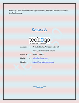 they play a pivotal role in enhancing convenience, efficiency, and satisfaction in
the food industry.
Contact Us
Address :- A-26, Lohia Rd, A Block, Sector 63,
Noida, Uttar Pradesh 201301
Mobile No. :- 096671 34400
Mail Id :- sales@techugo.com
Website :- https://www.techugo.com/
***Thankyou***
 