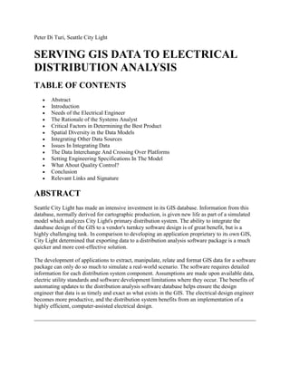 Peter Di Turi, Seattle City Light


SERVING GIS DATA TO ELECTRICAL
DISTRIBUTION ANALYSIS
TABLE OF CONTENTS
       Abstract
       Introduction
       Needs of the Electrical Engineer
       The Rationale of the Systems Analyst
       Critical Factors in Determining the Best Product
       Spatial Diversity in the Data Models
       Integrating Other Data Sources
       Issues In Integrating Data
       The Data Interchange And Crossing Over Platforms
       Setting Engineering Specifications In The Model
       What About Quality Control?
       Conclusion
       Relevant Links and Signature

ABSTRACT
Seattle City Light has made an intensive investment in its GIS database. Information from this
database, normally derived for cartographic production, is given new life as part of a simulated
model which analyzes City Light's primary distribution system. The ability to integrate the
database design of the GIS to a vendor's turnkey software design is of great benefit, but is a
highly challenging task. In comparison to developing an application proprietary to its own GIS,
City Light determined that exporting data to a distribution analysis software package is a much
quicker and more cost-effective solution.

The development of applications to extract, manipulate, relate and format GIS data for a software
package can only do so much to simulate a real-world scenario. The software requires detailed
information for each distribution system component. Assumptions are made upon available data,
electric utility standards and software development limitations where they occur. The benefits of
automating updates to the distribution analysis software database helps ensure the design
engineer that data is as timely and exact as what exists in the GIS. The electrical design engineer
becomes more productive, and the distribution system benefits from an implementation of a
highly efficient, computer-assisted electrical design.
 