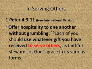 In Serving Others
1 Peter 4:9-11 (New International Version)
9 Offer hospitality to one another
without grumbling. 10Each of you
should use whatever gift you have
received to serve others, as faithful
stewards of God’s grace in its various
forms.
 