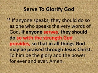 Serve To Glorify God
11 If anyone speaks, they should do so
as one who speaks the very words of
God. If anyone serves, they should
do so with the strength God
provides, so that in all things God
may be praised through Jesus Christ.
To him be the glory and the power
for ever and ever. Amen.
 