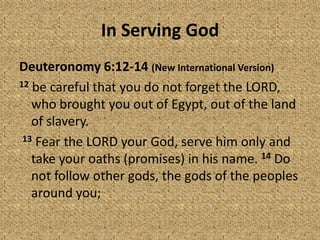 In Serving God
Deuteronomy 6:12-14 (New International Version)
12 be careful that you do not forget the LORD,
who brought you out of Egypt, out of the land
of slavery.
13 Fear the LORD your God, serve him only and
take your oaths (promises) in his name. 14 Do
not follow other gods, the gods of the peoples
around you;
 