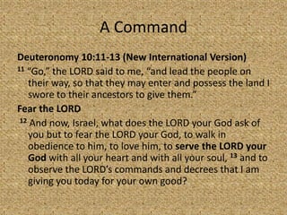 A Command
Deuteronomy 10:11-13 (New International Version)
11 “Go,” the LORD said to me, “and lead the people on
their way, so that they may enter and possess the land I
swore to their ancestors to give them.”
Fear the LORD
12 And now, Israel, what does the LORD your God ask of
you but to fear the LORD your God, to walk in
obedience to him, to love him, to serve the LORD your
God with all your heart and with all your soul, 13 and to
observe the LORD’s commands and decrees that I am
giving you today for your own good?
 