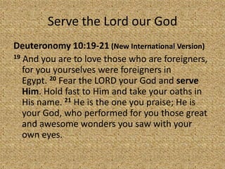 Serve the Lord our God
Deuteronomy 10:19-21 (New International Version)
19 And you are to love those who are foreigners,
for you yourselves were foreigners in
Egypt. 20 Fear the LORD your God and serve
Him. Hold fast to Him and take your oaths in
His name. 21 He is the one you praise; He is
your God, who performed for you those great
and awesome wonders you saw with your
own eyes.
 