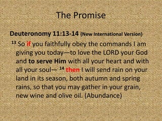 The Promise
Deuteronomy 11:13-14 (New International Version)
13 So if you faithfully obey the commands I am
giving you today—to love the LORD your God
and to serve Him with all your heart and with
all your soul— 14 then I will send rain on your
land in its season, both autumn and spring
rains, so that you may gather in your grain,
new wine and olive oil. (Abundance)
 