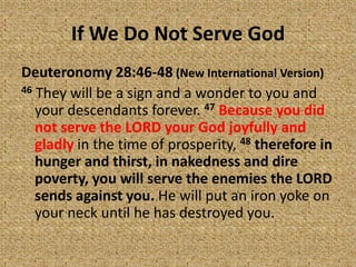 If We Do Not Serve God
Deuteronomy 28:46-48 (New International Version)
46 They will be a sign and a wonder to you and
your descendants forever. 47 Because you did
not serve the LORD your God joyfully and
gladly in the time of prosperity, 48 therefore in
hunger and thirst, in nakedness and dire
poverty, you will serve the enemies the LORD
sends against you. He will put an iron yoke on
your neck until he has destroyed you.
 