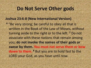Do Not Serve Other gods
Joshua 23:6-8 (New International Version)
6 “Be very strong; be careful to obey all that is
written in the Book of the Law of Moses, without
turning aside to the right or to the left. 7 Do not
associate with these nations that remain among
you; do not invoke the names of their gods or
swear by them. You must not serve them or bow
down to them. 8 But you are to hold fast to the
LORD your God, as you have until now.
 