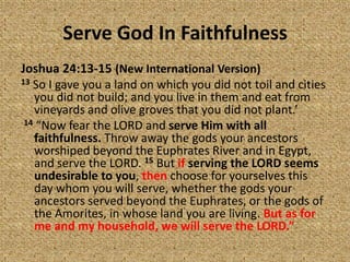 Serve God In Faithfulness
Joshua 24:13-15 (New International Version)
13 So I gave you a land on which you did not toil and cities
you did not build; and you live in them and eat from
vineyards and olive groves that you did not plant.’
14 “Now fear the LORD and serve Him with all
faithfulness. Throw away the gods your ancestors
worshiped beyond the Euphrates River and in Egypt,
and serve the LORD. 15 But if serving the LORD seems
undesirable to you, then choose for yourselves this
day whom you will serve, whether the gods your
ancestors served beyond the Euphrates, or the gods of
the Amorites, in whose land you are living. But as for
me and my household, we will serve the LORD.”
 