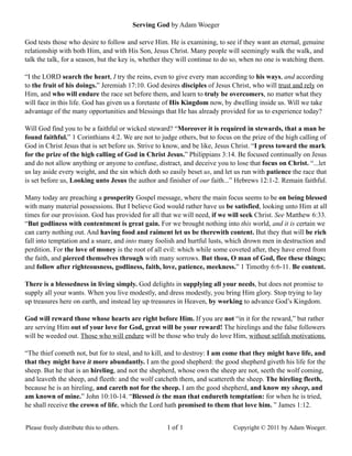 Serving God by Adam Woeger
God tests those who desire to follow and serve Him. He is examining, to see if they want an eternal, genuine
relationship with both Him, and with His Son, Jesus Christ. Many people will seemingly walk the walk, and
talk the talk, for a season, but the key is, whether they will continue to do so, when no one is watching them.
“I the LORD search the heart, I try the reins, even to give every man according to his ways, and according
to the fruit of his doings.” Jeremiah 17:10. God desires disciples of Jesus Christ, who will trust and rely on
Him, and who will endure the race set before them, and learn to truly be overcomers, no matter what they
will face in this life. God has given us a foretaste of His Kingdom now, by dwelling inside us. Will we take
advantage of the many opportunities and blessings that He has already provided for us to experience today?
Will God find you to be a faithful or wicked steward? “Moreover it is required in stewards, that a man be
found faithful.” 1 Corinthians 4:2. We are not to judge others, but to focus on the prize of the high calling of
God in Christ Jesus that is set before us. Strive to know, and be like, Jesus Christ. “I press toward the mark
for the prize of the high calling of God in Christ Jesus.” Philippians 3:14. Be focused continually on Jesus
and do not allow anything or anyone to confuse, distract, and deceive you to lose that focus on Christ. “...let
us lay aside every weight, and the sin which doth so easily beset us, and let us run with patience the race that
is set before us, Looking unto Jesus the author and finisher of our faith...” Hebrews 12:1-2. Remain faithful.
Many today are preaching a prosperity Gospel message, where the main focus seems to be on being blessed
with many material possessions. But I believe God would rather have us be satisfied, looking unto Him at all
times for our provision. God has provided for all that we will need, if we will seek Christ. See Matthew 6:33.
“But godliness with contentment is great gain. For we brought nothing into this world, and it is certain we
can carry nothing out. And having food and raiment let us be therewith content. But they that will be rich
fall into temptation and a snare, and into many foolish and hurtful lusts, which drown men in destruction and
perdition. For the love of money is the root of all evil: which while some coveted after, they have erred from
the faith, and pierced themselves through with many sorrows. But thou, O man of God, flee these things;
and follow after righteousness, godliness, faith, love, patience, meekness.” 1 Timothy 6:6-11. Be content.
There is a blessedness in living simply. God delights in supplying all your needs, but does not promise to
supply all your wants. When you live modestly, and dress modestly, you bring Him glory. Stop trying to lay
up treasures here on earth, and instead lay up treasures in Heaven, by working to advance God’s Kingdom.
God will reward those whose hearts are right before Him. If you are not “in it for the reward,” but rather
are serving Him out of your love for God, great will be your reward! The hirelings and the false followers
will be weeded out. Those who will endure will be those who truly do love Him, without selfish motivations.
“The thief cometh not, but for to steal, and to kill, and to destroy: I am come that they might have life, and
that they might have it more abundantly. I am the good shepherd: the good shepherd giveth his life for the
sheep. But he that is an hireling, and not the shepherd, whose own the sheep are not, seeth the wolf coming,
and leaveth the sheep, and fleeth: and the wolf catcheth them, and scattereth the sheep. The hireling fleeth,
because he is an hireling, and careth not for the sheep. I am the good shepherd, and know my sheep, and
am known of mine.” John 10:10-14. “Blessed is the man that endureth temptation: for when he is tried,
he shall receive the crown of life, which the Lord hath promised to them that love him. ” James 1:12.
Please freely distribute this to others. 1 of 1 Copyright © 2011 by Adam Woeger.
 