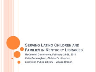 Serving Latino Children and Families in Kentucky Libraries McConnell Conference, February 25-26, 2011 Katie Cunningham, Children’s Librarian Lexington Public Library – Village Branch 