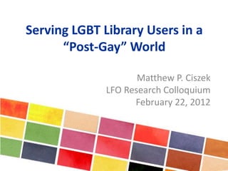 Serving LGBT Library Users in a
“Post-Gay” World
Matthew P. Ciszek
LFO Research Colloquium
February 22, 2012
 