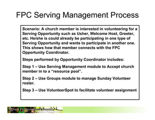 FPC Serving Management Process
 Scenario: A church member is interested in volunteering for a
 Serving Opportunity such as Usher, Welcome Host, Greeter,
 etc. He/she is could already be participating in one type of
 Serving Opportunity and wants to participate in another one.
 This shows how that member connects with the FPC
 Opportunity Coordinator.
 Steps performed by Opportunity Coordinator includes:
 Step 1 – Use Serving Management module to Accept church
 member in to a “resource pool”.
 Step 2 – Use Groups module to manage Sunday Volunteer
 roster.
 Step 3 – Use VolunteerSpot to facilitate volunteer assignment



                                                                 1
 