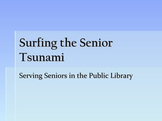 Surfing the Senior
Tsunami
Serving Seniors in the Public Library
 