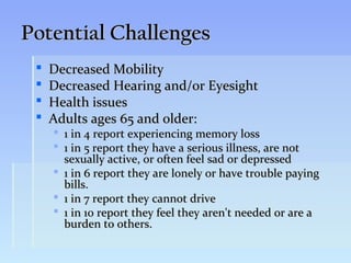 Potential Challenges
    Decreased Mobility
    Decreased Hearing and/or Eyesight
    Health issues
    Adults ages 65 and older:
      1 in 4 report experiencing memory loss
      1 in 5 report they have a serious illness, are not
       sexually active, or often feel sad or depressed
      1 in 6 report they are lonely or have trouble paying
       bills.
      1 in 7 report they cannot drive
      1 in 10 report they feel they aren't needed or are a
       burden to others.
 