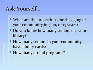 Ask Yourself…
  What are the projections for the aging of
   your community in 5, 10, or 15 years?
  Do you know how many seniors use your
   library?
  How many seniors in your community
   have library cards?
  How many attend programs?
 
