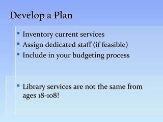 Develop a Plan
    Inventory current services
    Assign dedicated staff (if feasible)
    Include in your budgeting process



  Library services are not the same from
   ages 18-108!
 