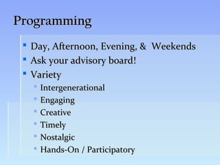 Programming
    Day, Afternoon, Evening, & Weekends
    Ask your advisory board!
    Variety
        Intergenerational
        Engaging
        Creative
        Timely
        Nostalgic
        Hands-On / Participatory
 