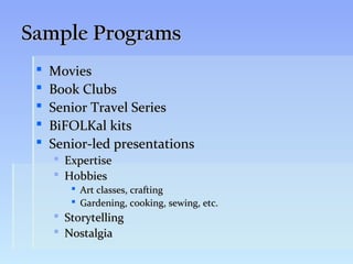 Sample Programs
    Movies
    Book Clubs
    Senior Travel Series
    BiFOLKal kits
    Senior-led presentations
        Expertise
        Hobbies
           Art classes, crafting
           Gardening, cooking, sewing, etc.
      Storytelling
      Nostalgia
 