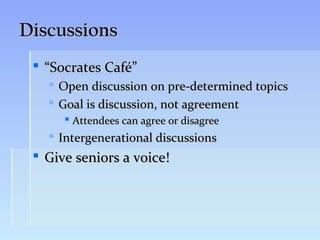 Discussions
  “Socrates Café”
      Open discussion on pre-determined topics
      Goal is discussion, not agreement
         Attendees can agree or disagree
    Intergenerational discussions
  Give seniors a voice!
 
