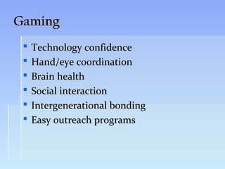 Gaming
    Technology confidence
    Hand/eye coordination
    Brain health
    Social interaction
    Intergenerational bonding
    Easy outreach programs
 