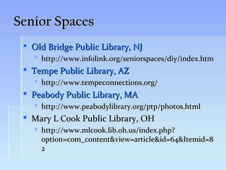 Senior Spaces
  Old Bridge Public Library, NJ
    http://www.infolink.org/seniorspaces/diy/index.htm
  Tempe Public Library, AZ
    http://www.tempeconnections.org/
  Peabody Public Library, MA
    http://www.peabodylibrary.org/ptp/photos.html
  Mary L Cook Public Library, OH
    http://www.mlcook.lib.oh.us/index.php?
     option=com_content&view=article&id=64&Itemid=8
     2
 