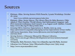 Sources
    Kleiman, Allan. Serving Seniors With Panache, Lyrasis Workshop, October
     26, 2009.
       http://www.infolink.org/seniorspaces/index.htm
    Kleiman, Allan. Senior Spaces: The Library Place for Baby Boomers, Older
     Adults & Their Families. World Library And Information Congress: 74th
     IFLA General Conference And Council, 10-14 August 2008. Québec, Canada
     http://www.ifla.org/IV/ifla74/index.htm
    Growing Old in America: Expectations vs. Reality. June 29, 2009.
     http://pewresearch.org/pubs/1269/aging-survey-expectations-versus-reality
    LifeCourse Associates, http://www.lifecourse.com/mi/insight/insight-
     overview.html
    Serving Seniors: A Resource Manual for Missouri Libraries.
     http://www.sos.mo.gov/library/development/services/seniors/manual/
     11/1/2009
    Wikipedia, Baby Boomers, http://en.wikipedia.org/wiki/Baby_boomer
    Librarian Live Podcast, http://librarianlive.libsyn.com/ (July 2009)
    http://www.myavatareditor.com/
 
