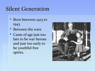 Silent Generation
  Born between 1923 to
   1943
  Between the wars
  Came of age just too
   late to be war heroes
   and just too early to
   be youthful free
   spirits.
 