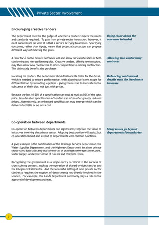 Encouraging creative tenders

    The department must be the judge of whether a tenderer meets the needs              Being clear about the
    and standards required. To gain from private sector innovation, however, it         outcomes intended
    must concentrate on what it is that a service is trying to achieve. Specifying
    outcomes, rather than inputs, means that potential contractors can propose
    different ways of meeting the goals.


    A clear focus on the desired outcomes will also allow fair consideration of both    Allowing ‘non-conforming’
    conforming and non-conforming bids. Creative tenders, offering new solutions,       contracts
    may then allow new contractors to offer competition to existing contractors.
    This ultimately benefits the purchaser.


    In calling for tenders, the department should balance its desire for the detail,    Balancing contractual
    which is needed to ensure performance, with allowing sufficient scope for           details with the freedom to
    differentiation by intending suppliers – giving them room to innovate in the        innovate
    substance of their bids, not just with prices.

    Because the last 10-20% of a specification can cost as much as 50% of the total
    price, less detailed specification of tenders can often offer greatly reduced
    prices. Alternatively, an enhanced specification may emerge which can be
    delivered at little or no extra cost.




    Co-operation between departments

    Co-operation between departments can significantly improve the value of             Many issues go beyond
    initiatives involving the private sector. Adopting best practice will assist, but   departmental boundaries
    co-operation should also extend to departments with common functions.


    A good example is the combination of the Drainage Services Department, the
    Water Supplies Department and the Highways Department to allow private
    sector contractors to carry out some or all of drainage/sewerage connections,
    water supply, and construction of run-ins and footpath repair.


    Recognising the government as a single entity is critical to the success of
    cross-cutting projects, such as the operation of shared services centres and
    the Integrated Call Centre. And the successful letting of some private sector
    contracts requires the support of departments not directly involved in the
    service. For example, the Lands Department commonly plays a role in the
    approval of development projects.




7
 