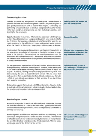 Contracting for value

The best price does not always mean the lowest price. In the absence of              Seeking value for money, not
specified outcomes and related management controls, low prices may lead to           just the lowest prices
poor quality as contractors seek to protect their margins. Contracting and
partnership arrangements built on a mutual recognition of value for money,
rather than cost driven arrangements, are more likely to produce long term
benefits for the community.


Opportunities also involve risks. When entering a contract with the private          Recognising risks
sector, the public sector may recognise and quantify some kind of risks for
the first time. For example, risks to the level of demand for a service are
rarely considered by the public sector, except under private sector contracts
where the viability of the contract may rest on a minimum level of demand.


It is important that bureaux and departments guard against the possibility of        Making sure government does
the government sector being left with most of the risks in exchange for only a       not have most of the risks but
share of the benefits. The private sector sometimes assumes that the                 only some of the benefits
government will underwrite the risks. Recognising, allocating and managing
the risks associated with private sector projects will remain a key responsibility
of bureaux and departments.


For non-government organisations (NGOs) and charities, alternative contract          Offering flexible grants to
arrangements may sometimes be appropriate. However, some grants given                NGOs that give them scope to
in the past have relied on extremely detailed specifications of inputs and           be alternative providers
outputs. As a result, staffing and terms of employment in many NGOs have
been virtually the same as those in the civil service. This has raised their
costs and given them no room to develop their distinctive cultures and character
– which is what attracts some people to their services. It has also limited
their scope for innovation.


Best practice suggests that contracts with NGOs and charities should be similar
to contracts with the private sector, with arms-length relationships that allow
for variation and innovation in the services provided.




Monitoring for results

Monitoring is important to ensure the public interest is safeguarded, and that
the terms and standards of a contract are maintained. Typically, the contractor
should make a report on performance, which is independently checked for its
coverage and accuracy.


Monitoring which is too detailed may choke a service by complexity, in the           The need for monitoring and
same way as over-prescription in a tender document or contract. The intentions       the need for efficiency must
of a flexible contract may be defeated also by too narrow an interpretation,         be balanced
the unwritten details of which become the effective contract. This may create
unintended costs for the delivery of the service.



                                                                                                                      8
 