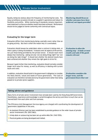 Equally, being too zealous about the frequency of monitoring has costs. Too        Monitoring should focus on
    many surveillance occasions intrude on a supplier’s operations and reduce its      whether outcomes have been
    flexibility and profits. While monitoring of standards remains important,          achieved, not inputs provided
    most important is a focus on whether results have been achieved. Performance
    should not be judged on sterile conformity with contractual inputs.




    Evaluating for the longer term

    Evaluation differs from monitoring by being a periodic event rather than an
    on-going activity. But that is often the reason why it is overlooked.


    Evaluation should always be undertaken when a contract is being relet, or          Evaluation is often the
    when a policy is being reconsidered. It should cover all aspects of the service,   missing step – it looks at total
    not just those being provided by the private sector. It should reach more          results and asks if the goals
    deeply than monitoring - asking not only ‘are we doing things right?’ but ‘are     remain relevant
    we doing the right things?’ It should test whether the desired results have
    been achieved and whether they remain the right goals to strive for.


    Because it goes further than monitoring, evaluation should normally consider
    longer term value for money, as well as efficiency in dealing with current
    issues and costs.


    In addition, evaluation should build in the government’s obligation to consider    Evaluation considers the
    the likely desires, values and needs of future generations. The costs of           longer term, and the
    evaluation are therefore normally borne by the government rather than being        government bears that cost
    passed on to private sector suppliers.




    Taking advice and guidance

    Many forms of private sector involvement have already been used by the Hong Kong SAR Government.
    Nonetheless, experience and knowledge is varied throughout the service and there is much that can be
    learned both from each other and from overseas.


    The Efficiency Unit/Management Services Agency are charged with coordinating the development of
    government capabilities in this area.

    ! An Assistant Director post has been established to provide guidance on the wider issues of private
      sector involvement (Tel: 2810 3463).
    ! A help desk on outsourcing has been set up within MSA (Tel: 2165 7255).
    ! Practical guides are being developed and trialled.




9
 
