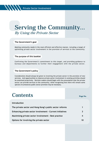 Serving the Community...
  By Using the Private Sector

  The Government’s goal

  Meeting community needs in the most efficient and effective manner, including a target of
  optimising private sector involvement in the provision of services to the community.



  The purpose of this booklet

  Confirming the Government’s commitment to this target, and providing guidance to
  bureaux and departments to further their engagement with the private sector.



  The Government’s policy

  Consideration should always be given to involving the private sector in the provision of new
  services. And opportunities to improve private sector involvement in existing activities should
  be examined proactively. Decision-makers should begin with the presumption that the private
  sector can provide services to the community, while recognising that there will remain some
  special circumstances public sector provision may be necessary.




Contents                                                                                Page No.



Introduction

The private sector and Hong Kong’s public sector reforms                                    1

Enhancing private sector involvement – Current initiatives                                  3

Maximising private sector involvement – Best practice                                       4

Options for involving the private sector                                                   10
 