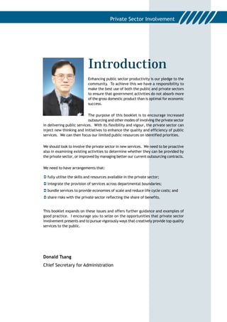 Introduction
                            Enhancing public sector productivity is our pledge to the
                            community. To achieve this we have a responsibility to
                            make the best use of both the public and private sectors
                            to ensure that government activities do not absorb more
                            of the gross domestic product than is optimal for economic
                            success.


                            The purpose of this booklet is to encourage increased
                            outsourcing and other modes of involving the private sector
in delivering public services. With its flexibility and vigour, the private sector can
inject new thinking and initiatives to enhance the quality and efficiency of public
services. We can then focus our limited public resources on identified priorities.


We should look to involve the private sector in new services. We need to be proactive
also in examining existing activities to determine whether they can be provided by
the private sector, or improved by managing better our current outsourcing contracts.


We need to have arrangements that:

! fully utilise the skills and resources available in the private sector;
! integrate the provision of services across departmental boundaries;
! bundle services to provide economies of scale and reduce life cycle costs; and
! share risks with the private sector reflecting the share of benefits.


This booklet expands on these issues and offers further guidance and examples of
good practice. I encourage you to seize on the opportunities that private sector
involvement presents and to pursue vigorously ways that creatively provide top quality
services to the public.




Donald Tsang
Chief Secretary for Administration
 