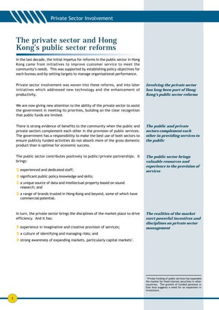 The private sector and Hong
    Kong’s public sector reforms
    In the last decade, the initial impetus for reforms in the public sector in Hong
    Kong came from initiatives to improve customer service to meet the
    community’s needs. This was supported by establishing policy objectives for
    each bureau and by setting targets to manage organisational performance.


    Private sector involvement was woven into these reforms, and into later            Involving the private sector
    initiatives which addressed new technology and the enhancement of                  has long been part of Hong
    productivity.                                                                      Kong’s public sector reforms


    We are now giving new attention to the ability of the private sector to assist
    the government in meeting its priorities, building on the clear recognition
    that public funds are limited.

    There is strong evidence of benefits to the community when the public and          The public and private
    private sectors complement each other in the provision of public services.         sectors complement each
    The government has a responsibility to make the best use of both sectors to        other in providing services to
    ensure publicly funded activities do not absorb more of the gross domestic         the public
    product than is optimal for economic success.

    The public sector contributes positively to public/private partnerships. It        The public sector brings
    brings:                                                                            valuable resources and
                                                                                       experience to the provision of
    ! experienced and dedicated staff;                                                 services
    ! significant public policy knowledge and skills;
    ! a unique source of data and intellectual property based on sound
      research; and
    ! a range of brands trusted in Hong Kong and beyond, some of which have
      commercial potential.



    In turn, the private sector brings the disciplines of the market place to drive    The realities of the market
    efficiency. And it has:                                                            exert powerful incentives and
                                                                                       disciplines on private sector
    ! experience in imaginative and creative provision of services;                    management
    ! a culture of identifying and managing risks; and
    ! strong awareness of expanding markets, particularly capital markets1.




                                                                                       1
                                                                                         Private funding of public services has expanded
                                                                                       the market for fixed interest securities in other
                                                                                       countries. The growth of funded pensions in
                                                                                       East Asia suggests a need for an expansion in
                                                                                       investment.


1
 