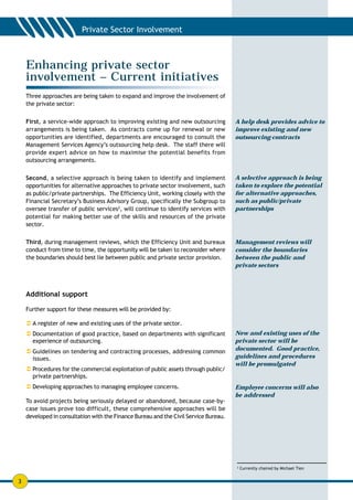 Enhancing private sector
    involvement – Current initiatives
    Three approaches are being taken to expand and improve the involvement of
    the private sector:


    First, a service-wide approach to improving existing and new outsourcing          A help desk provides advice to
    arrangements is being taken. As contracts come up for renewal or new              improve existing and new
    opportunities are identified, departments are encouraged to consult the           outsourcing contracts
    Management Services Agency’s outsourcing help desk. The staff there will
    provide expert advice on how to maximise the potential benefits from
    outsourcing arrangements.


    Second, a selective approach is being taken to identify and implement             A selective approach is being
    opportunities for alternative approaches to private sector involvement, such      taken to explore the potential
    as public/private partnerships. The Efficiency Unit, working closely with the     for alternative approaches,
    Financial Secretary’s Business Advisory Group, specifically the Subgroup to       such as public/private
    oversee transfer of public services2, will continue to identify services with     partnerships
    potential for making better use of the skills and resources of the private
    sector.


    Third, during management reviews, which the Efficiency Unit and bureaux           Management reviews will
    conduct from time to time, the opportunity will be taken to reconsider where      consider the boundaries
    the boundaries should best lie between public and private sector provision.       between the public and
                                                                                      private sectors



    Additional support

    Further support for these measures will be provided by:

    ! A register of new and existing uses of the private sector.
    ! Documentation of good practice, based on departments with significant           New and existing uses of the
      experience of outsourcing.                                                      private sector will be
    ! Guidelines on tendering and contracting processes, addressing common            documented. Good practice,
      issues.                                                                         guidelines and procedures
                                                                                      will be promulgated
    ! Procedures for the commercial exploitation of public assets through public/
      private partnerships.
    ! Developing approaches to managing employee concerns.                            Employee concerns will also
                                                                                      be addressed
    To avoid projects being seriously delayed or abandoned, because case-by-
    case issues prove too difficult, these comprehensive approaches will be
    developed in consultation with the Finance Bureau and the Civil Service Bureau.




                                                                                      2
                                                                                          Currently chaired by Michael Tien


3
 