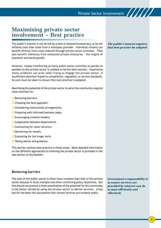 Maximising private sector
involvement – Best practice
The public’s interest is not served by a slow or bloated bureaucracy, or by the    The public’s interest requires
inflated costs that come from a monopoly provider. Individual citizens can         that best practice be adopted
benefit directly from costs reduced through private sector provision. They
also benefit indirectly from enhanced private enterprise – the engine of
economic and social growth.


However, simply transferring as many public sector activities as quickly as
possible to the private sector is unlikely to be the best solution. Experience
shows problems can arise when trying to engage the private sector, if
insufficient attention is paid to competition, regulation, or service standards.
So care must be taken to ensure that best practice is adopted.


Maximising the potential of the private sector to serve the community requires
close attention to:

! Removing barriers.
! Choosing the best approach.
! Considering institutional arrangements.
! Preparing well informed business cases.
! Encouraging creative tenders.
! Cooperation between departments.
! Contracting for value not price.
! Monitoring for results.
! Evaluating for the longer term.
! Taking advice and guidance.

This section outlines best practice in these areas. More detailed information
on the different approaches to involving the private sector is provided in the
last section of the booklet.




Removing barriers

The task of the public sector is often more complex than that of the private       Government’s responsibility is
sector because it faces multiple and often conflicting policy objectives. But      to ensure services are
this should not prevent a fresh examination of the potential for the community     provided by whoever can do
to be better served by using the private sector to deliver services. A key         so most efficiently and
barrier has been the assumption that certain services are innately public.         effectively




                                                                                                                    4
 
