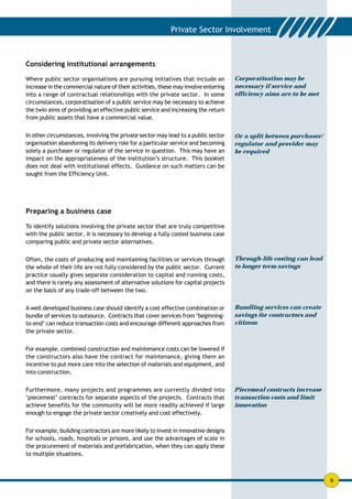Considering institutional arrangements

Where public sector organisations are pursuing initiatives that include an          Corporatisation may be
increase in the commercial nature of their activities, these may involve entering   necessary if service and
into a range of contractual relationships with the private sector. In some          efficiency aims are to be met
circumstances, corporatisation of a public service may be necessary to achieve
the twin aims of providing an effective public service and increasing the return
from public assets that have a commercial value.


In other circumstances, involving the private sector may lead to a public sector    Or a split between purchaser/
organisation abandoning its delivery role for a particular service and becoming     regulator and provider may
solely a purchaser or regulator of the service in question. This may have an        be required
impact on the appropriateness of the institution’s structure. This booklet
does not deal with institutional effects. Guidance on such matters can be
sought from the Efficiency Unit.




Preparing a business case

To identify solutions involving the private sector that are truly competitive
with the public sector, it is necessary to develop a fully costed business case
comparing public and private sector alternatives.

Often, the costs of producing and maintaining facilities or services through        Through-life costing can lead
the whole of their life are not fully considered by the public sector. Current      to longer term savings
practice usually gives separate consideration to capital and running costs,
and there is rarely any assessment of alternative solutions for capital projects
on the basis of any trade-off between the two.


A well developed business case should identify a cost effective combination or      Bundling services can create
bundle of services to outsource. Contracts that cover services from ‘beginning-     savings for contractors and
to-end’ can reduce transaction costs and encourage different approaches from        citizens
the private sector.


For example, combined construction and maintenance costs can be lowered if
the constructors also have the contract for maintenance, giving them an
incentive to put more care into the selection of materials and equipment, and
into construction.


Furthermore, many projects and programmes are currently divided into                Piecemeal contracts increase
‘piecemeal’ contracts for separate aspects of the projects. Contracts that          transaction costs and limit
achieve benefits for the community will be more readily achieved if large           innovation
enough to engage the private sector creatively and cost effectively.


For example, building contractors are more likely to invest in innovative designs
for schools, roads, hospitals or prisons, and use the advantages of scale in
the procurement of materials and prefabrication, when they can apply these
to multiple situations.



                                                                                                                    6
 