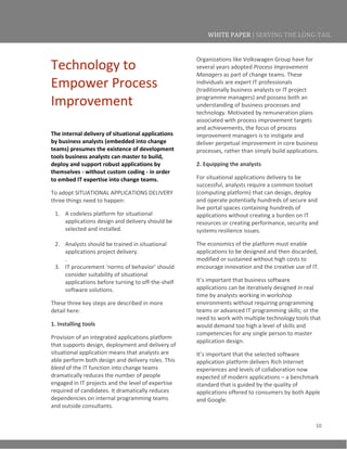 10
WHITE PAPER | SERVING THE LONG-TAIL
Technology to
Empower Process
Improvement
The internal delivery of situational applications
by business analysts (embedded into change
teams) presumes the existence of development
tools business analysts can master to build,
deploy and support robust applications by
themselves - without custom coding - in order
to embed IT expertise into change teams.
To adopt SITUATIONAL APPLICATIONS DELIVERY
three things need to happen:
1. A codeless platform for situational
applications design and delivery should be
selected and installed.
2. Analysts should be trained in situational
applications project delivery.
.
3. IT procurement ‘norms of behavior’ should
consider suitability of situational
applications before turning to off-the-shelf
software solutions.
These three key steps are described in more
detail here:
1. Installing tools
Provision of an integrated applications platform
that supports design, deployment and delivery of
situational application means that analysts are
able perform both design and delivery roles. This
bleed of the IT function into change teams
dramatically reduces the number of people
engaged in IT projects and the level of expertise
required of candidates. It dramatically reduces
dependencies on internal programming teams
and outside consultants.
Organizations like Volkswagen Group have for
several years adopted Process Improvement
Managers as part of change teams. These
individuals are expert IT professionals
(traditionally business analysts or IT project
programme managers) and possess both an
understanding of business processes and
technology. Motivated by remuneration plans
associated with process improvement targets
and achievements, the focus of process
improvement managers is to instigate and
deliver perpetual improvement in core business
processes, rather than simply build applications.
2. Equipping the analysts
For situational applications delivery to be
successful, analysts require a common toolset
(computing platform) that can design, deploy
and operate potentially hundreds of secure and
live portal spaces containing hundreds of
applications without creating a burden on IT
resources or creating performance, security and
systems resilience issues.
The economics of the platform must enable
applications to be designed and then discarded,
modified or sustained without high costs to
encourage innovation and the creative use of IT.
It’s important that business software
applications can be iteratively designed in real
time by analysts working in workshop
environments without requiring programming
teams or advanced IT programming skills; or the
need to work with multiple technology tools that
would demand too high a level of skills and
competencies for any single person to master
application design.
It’s important that the selected software
application platform delivers Rich Internet
experiences and levels of collaboration now
expected of modern applications – a benchmark
standard that is guided by the quality of
applications offered to consumers by both Apple
and Google.
 