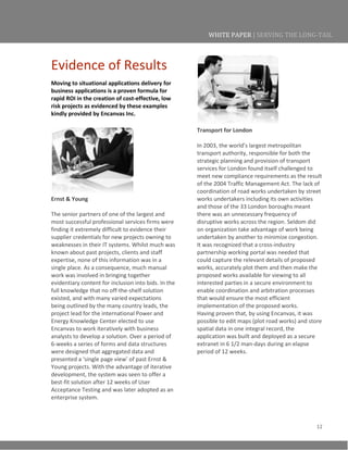 12
WHITE PAPER | SERVING THE LONG-TAIL
Evidence of Results
Moving to situational applications delivery for
business applications is a proven formula for
rapid ROI in the creation of cost-effective, low
risk projects as evidenced by these examples
kindly provided by Encanvas Inc.
Ernst & Young
The senior partners of one of the largest and
most successful professional services firms were
finding it extremely difficult to evidence their
supplier credentials for new projects owning to
weaknesses in their IT systems. Whilst much was
known about past projects, clients and staff
expertise, none of this information was in a
single place. As a consequence, much manual
work was involved in bringing together
evidentiary content for inclusion into bids. In the
full knowledge that no off-the-shelf solution
existed, and with many varied expectations
being outlined by the many country leads, the
project lead for the international Power and
Energy Knowledge Center elected to use
Encanvas to work iteratively with business
analysts to develop a solution. Over a period of
6-weeks a series of forms and data structures
were designed that aggregated data and
presented a ‘single page view’ of past Ernst &
Young projects. With the advantage of iterative
development, the system was seen to offer a
best-fit solution after 12 weeks of User
Acceptance Testing and was later adopted as an
enterprise system.
Transport for London
In 2003, the world’s largest metropolitan
transport authority, responsible for both the
strategic planning and provision of transport
services for London found itself challenged to
meet new compliance requirements as the result
of the 2004 Traffic Management Act. The lack of
coordination of road works undertaken by street
works undertakers including its own activities
and those of the 33 London boroughs meant
there was an unnecessary frequency of
disruptive works across the region. Seldom did
on organization take advantage of work being
undertaken by another to minimize congestion.
It was recognized that a cross-industry
partnership working portal was needed that
could capture the relevant details of proposed
works, accurately plot them and then make the
proposed works available for viewing to all
interested parties in a secure environment to
enable coordination and arbitration processes
that would ensure the most efficient
implementation of the proposed works.
Having proven that, by using Encanvas, it was
possible to edit maps (plot road works) and store
spatial data in one integral record, the
application was built and deployed as a secure
extranet in 6 1/2 man-days during an elapse
period of 12 weeks.
 