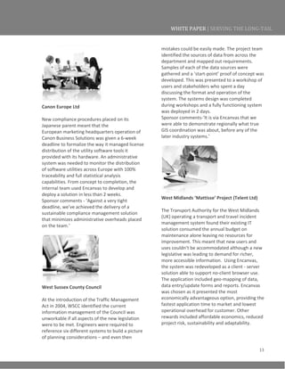 13
WHITE PAPER | SERVING THE LONG-TAIL
Canon Europe Ltd
New compliance procedures placed on its
Japanese parent meant that the
European marketing headquarters operation of
Canon Business Solutions was given a 6-week
deadline to formalize the way it managed license
distribution of the utility software tools it
provided with its hardware. An administrative
system was needed to monitor the distribution
of software utilities across Europe with 100%
traceability and full statistical analysis
capabilities. From concept to completion, the
internal team used Encanvas to develop and
deploy a solution in less than 2 weeks.
Sponsor comments - ‘Against a very tight
deadline, we’ve achieved the delivery of a
sustainable compliance management solution
that minimizes administrative overheads placed
on the team.’
West Sussex County Council
At the introduction of the Traffic Management
Act in 2004, WSCC identified the current
information management of the Council was
unworkable if all aspects of the new legislation
were to be met. Engineers were required to
reference six different systems to build a picture
of planning considerations – and even then
mistakes could be easily made. The project team
identified the sources of data from across the
department and mapped out requirements.
Samples of each of the data sources were
gathered and a ‘start-point’ proof of concept was
developed. This was presented to a workshop of
users and stakeholders who spent a day
discussing the format and operation of the
system. The systems design was completed
during workshops and a fully functioning system
was deployed in 2 days.
Sponsor comments-‘It is via Encanvas that we
were able to demonstrate regionally what true
GIS coordination was about, before any of the
later industry systems.’
West Midlands ‘Mattisse’ Project (Telent Ltd)
The Transport Authority for the West Midlands
(UK) operating a transport and travel incident
management system found their existing IT
solution consumed the annual budget on
maintenance alone leaving no resources for
improvement. This meant that new users and
uses couldn’t be accommodated although a new
legislative was leading to demand for richer,
more accessible information. Using Encanvas,
the system was redeveloped as a client - server
solution able to support no-client browser use.
The application included geo-mapping of data,
data entry/update forms and reports. Encanvas
was chosen as it presented the most
economically advantageous option, providing the
fastest application time to market and lowest
operational overhead for customer. Other
rewards included affordable economics, reduced
project risk, sustainability and adaptability.
 