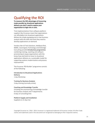 14
WHITE PAPER | SERVING THE LONG-TAIL
Qualifying the ROI
To measure the ROI advantages of insourcing
made possible by situational applications
delivery you don’t need to expose your
organization to high risk or costs.
Trial implementations from software platform
suppliers like Encanvas mean that organizations
can affordably trial situational applications
delivery by simply equipping one or two business
analysts with the skills and tools they need to
develop applications on-demand.
Vendors like US Tech Solutions, Wolfpack Risk,
NDMC, Sovereignty Technology and Ambridge
Consulting provide introductory programmes
combining training, coaching and software
provisioning to equip organizations with the
know-how and tools to move to situational
applications delivery as a sustainable model for
supporting systems modernization and process
improvement.
The Encanvas ‘ROI Builder’ programme consists
of the following:
Introduction to Situational Applications
Delivery
1-day Workshop
Training for Business Analysts
3-day training (normally onsite)
Coaching and Knowledge Transfer
Including the provisioning of knowledge transfer
for business analysts and IT departments
6-days of consulting time
Platform Supply and Installation
Supplied on 21-day trial
Copyright Encanvas Inc. 2010 - 2014. Encanvas is a registered trademark of Encanvas Limited. All other trade
names and trademarks used in this document are recognized as belonging to their respective owners.
 