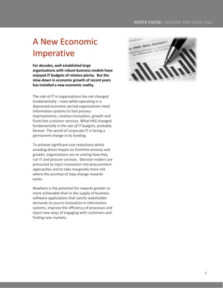 3
WHITE PAPER | SERVING THE LONG-TAIL
A New Economic
Imperative
For decades, well established large
organizations with robust business models have
enjoyed IT budgets of relative plenty. But the
slow-down in economic growth of recent years
has installed a new economic reality.
The role of IT in organizations has not changed
fundamentally – even while operating in a
depressed economic period organizations need
information systems to fuel process
improvements, creative innovation, growth and
front-line customer services. What HAS changed
fundamentally is the size of IT budgets, probably
forever. The world of corporate IT is facing a
permanent change in its funding.
To achieve significant cost reductions whilst
avoiding direct impact on frontline services and
growth, organizations are re-visiting how they
run IT and procure services. Decision makers are
pressured to inject innovation into procurement
approaches and to take marginally more risk
where the promise of step-change rewards
exists.
Nowhere is the potential for rewards greater or
more achievable than in the supply of business
software applications that satisfy stakeholder
demands to source innovation in information
systems, improve the efficiency of processes and
inject new ways of engaging with customers and
finding new markets.
 