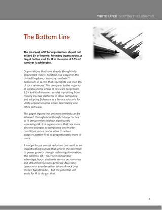 4
WHITE PAPER | SERVING THE LONG-TAIL
The Bottom Line
The total cost of IT for organizations should not
exceed 1% of income. For many organizations, a
target outline cost for IT in the order of 0.5% of
turnover is achievable.
Organizations that have already thoughtfully
engineered their IT function, like easyJet in the
United Kingdom, can today run their IT
operations at a cost that represents less than 1%
of total revenues. This compares to the majority
of organizations whose IT costs will range from
1.5% to 6% of income. easyJet is profiting from
moving its core platforms to cloud computing
and adopting Software as a Service solutions for
utility applications like email, calendaring and
office software.
This paper argues that yet more rewards can be
achieved through more thoughtful approaches
to IT procurement without significantly
increasing risk. For organizations that face more
extreme changes to compliance and market
conditions, more can be done to deliver
adaptive, better-fit IT to proportionately more IT
users.
A myopic focus on cost reduction can result in an
inward looking culture that ignores the potential
to power growth through technology innovation.
The potential of IT to create competitive
advantage, boost customer service performance
and streamline business processes to create
operational excellence has taken a knock over
the last two decades – but the potential still
exists for IT to do just that.
 