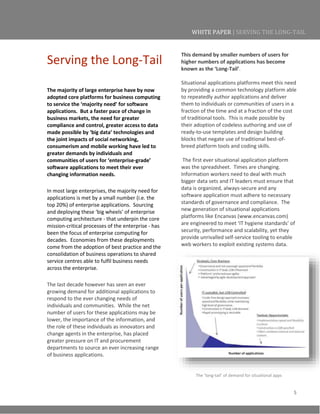 5
WHITE PAPER | SERVING THE LONG-TAIL
Serving the Long-Tail
The majority of large enterprise have by now
adopted core platforms for business computing
to service the ‘majority need’ for software
applications. But a faster pace of change in
business markets, the need for greater
compliance and control, greater access to data
made possible by ‘big data’ technologies and
the joint impacts of social networking,
consumerism and mobile working have led to
greater demands by individuals and
communities of users for ‘enterprise-grade’
software applications to meet their ever
changing information needs.
In most large enterprises, the majority need for
applications is met by a small number (i.e. the
top 20%) of enterprise applications. Sourcing
and deploying these ‘big wheels’ of enterprise
computing architecture - that underpin the core
mission-critical processes of the enterprise - has
been the focus of enterprise computing for
decades. Economies from these deployments
come from the adoption of best practice and the
consolidation of business operations to shared
service centres able to fulfil business needs
across the enterprise.
The last decade however has seen an ever
growing demand for additional applications to
respond to the ever changing needs of
individuals and communities. While the net
number of users for these applications may be
lower, the importance of the information, and
the role of these individuals as innovators and
change agents in the enterprise, has placed
greater pressure on IT and procurement
departments to source an ever increasing range
of business applications.
This demand by smaller numbers of users for
higher numbers of applications has become
known as the ‘Long-Tail’.
Situational applications platforms meet this need
by providing a common technology platform able
to repeatedly author applications and deliver
them to individuals or communities of users in a
fraction of the time and at a fraction of the cost
of traditional tools. This is made possible by
their adoption of codeless authoring and use of
ready-to-use templates and design building
blocks that negate use of traditional best-of-
breed platform tools and coding skills.
The first ever situational application platform
was the spreadsheet. Times are changing.
Information workers need to deal with much
bigger data sets and IT leaders must ensure that
data is organized, always-secure and any
software application must adhere to necessary
standards of governance and compliance. The
new generation of situational applications
platforms like Encanvas (www.encanvas.com)
are engineered to meet ‘IT hygiene standards’ of
security, performance and scalability, yet they
provide unrivalled self-service tooling to enable
web workers to exploit existing systems data.
The ‘long-tail’ of demand for situational apps
 