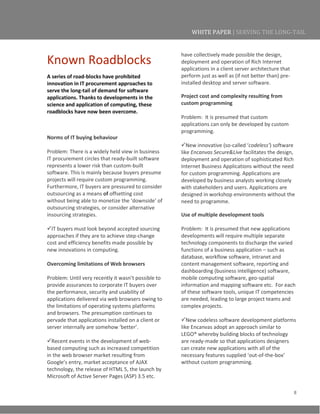 8
WHITE PAPER | SERVING THE LONG-TAIL
Known Roadblocks
A series of road-blocks have prohibited
innovation in IT procurement approaches to
serve the long-tail of demand for software
applications. Thanks to developments in the
science and application of computing, these
roadblocks have now been overcome.
Norms of IT buying behaviour
Problem: There is a widely held view in business
IT procurement circles that ready-built software
represents a lower risk than custom-built
software. This is mainly because buyers presume
projects will require custom programming.
Furthermore, IT buyers are pressured to consider
outsourcing as a means of offsetting cost
without being able to monetize the ‘downside’ of
outsourcing strategies, or consider alternative
insourcing strategies.
IT buyers must look beyond accepted sourcing
approaches if they are to achieve step-change
cost and efficiency benefits made possible by
new innovations in computing.
Overcoming limitations of Web browsers
Problem: Until very recently it wasn’t possible to
provide assurances to corporate IT buyers over
the performance, security and usability of
applications delivered via web browsers owing to
the limitations of operating systems platforms
and browsers. The presumption continues to
pervade that applications installed on a client or
server internally are somehow ‘better’.
Recent events in the development of web-
based computing such as increased competition
in the web browser market resulting from
Google’s entry, market acceptance of AJAX
technology, the release of HTML 5, the launch by
Microsoft of Active Server Pages (ASP) 3.5 etc.
have collectively made possible the design,
deployment and operation of Rich Internet
applications in a client server architecture that
perform just as well as (if not better than) pre-
installed desktop and server software.
Project cost and complexity resulting from
custom programming
Problem: It is presumed that custom
applications can only be developed by custom
programming.
New innovative (so-called ‘codeless’) software
like Encanvas Secure&Live facilitates the design,
deployment and operation of sophisticated Rich
Internet Business Applications without the need
for custom programming. Applications are
developed by business analysts working closely
with stakeholders and users. Applications are
designed in workshop environments without the
need to programme.
Use of multiple development tools
Problem: It is presumed that new applications
developments will require multiple separate
technology components to discharge the varied
functions of a business application – such as
database, workflow software, intranet and
content management software, reporting and
dashboarding (business intelligence) software,
mobile computing software, geo-spatial
information and mapping software etc. For each
of these software tools, unique IT competencies
are needed, leading to large project teams and
complex projects.
New codeless software development platforms
like Encanvas adopt an approach similar to
LEGO® whereby building blocks of technology
are ready-made so that applications designers
can create new applications with all of the
necessary features supplied ‘out-of-the-box’
without custom programming.
 